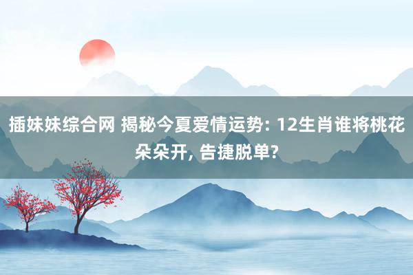 插妹妹综合网 揭秘今夏爱情运势: 12生肖谁将桃花朵朵开, 告捷脱单?