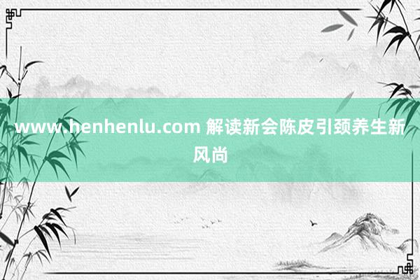 www.henhenlu.com 解读新会陈皮引颈养生新风尚