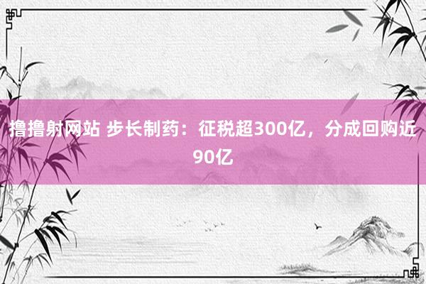 撸撸射网站 步长制药：征税超300亿，分成回购近90亿