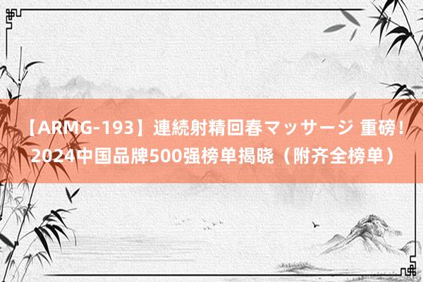 【ARMG-193】連続射精回春マッサージ 重磅！2024中国品牌500强榜单揭晓（附齐全榜单）