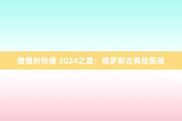 撸撸射快播 2024之夏：俄罗斯古典绘图展