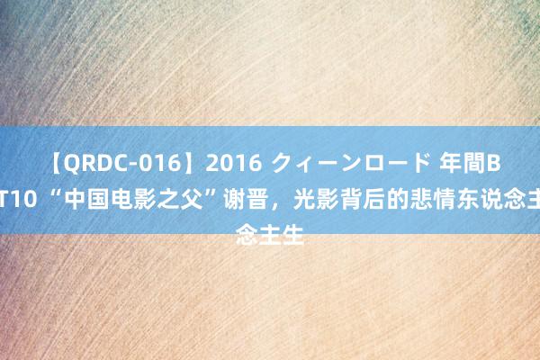 【QRDC-016】2016 クィーンロード 年間BEST10 “中国电影之父”谢晋，光影背后的悲情东说念主生