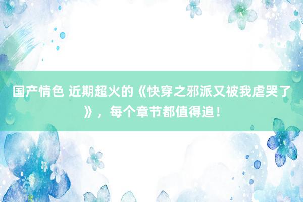 国产情色 近期超火的《快穿之邪派又被我虐哭了》，每个章节都值得追！