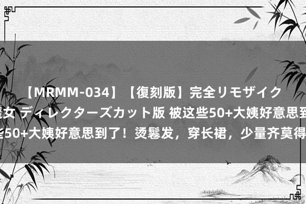 【MRMM-034】【復刻版】完全リモザイク 白石ひとみの奥様は魔女 ディレクターズカット版 被这些50+大姨好意思到了！烫鬈发，穿长裙，少量齐莫得老气感