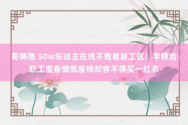 哥俩撸 50w东谈主在线不雅看新工区！宇辉给职工准备慷慨座椅却舍不得买一红衣