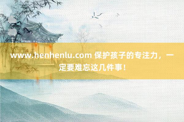 www.henhenlu.com 保护孩子的专注力，一定要难忘这几件事！