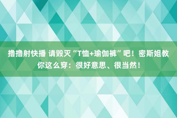 撸撸射快播 请毁灭“T恤+瑜伽裤”吧！密斯姐教你这么穿：很好意思、很当然！