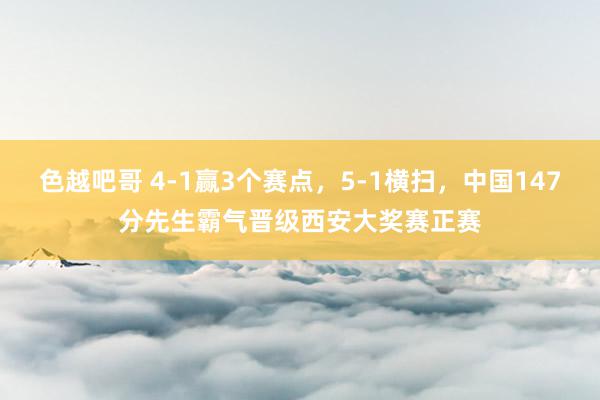 色越吧哥 4-1赢3个赛点，5-1横扫，中国147分先生霸气晋级西安大奖赛正赛