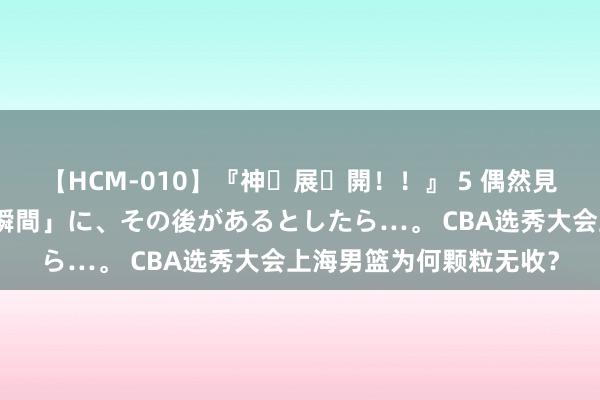 【HCM-010】『神・展・開！！』 5 偶然見かけた「目が奪われる瞬間」に、その後があるとしたら…。 CBA选秀大会上海男篮为何颗粒无收？