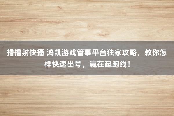 撸撸射快播 鸿凯游戏管事平台独家攻略，教你怎样快速出号，赢在起跑线！