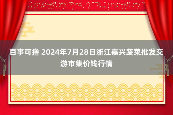 百事可撸 2024年7月28日浙江嘉兴蔬菜批发交游市集价钱行情