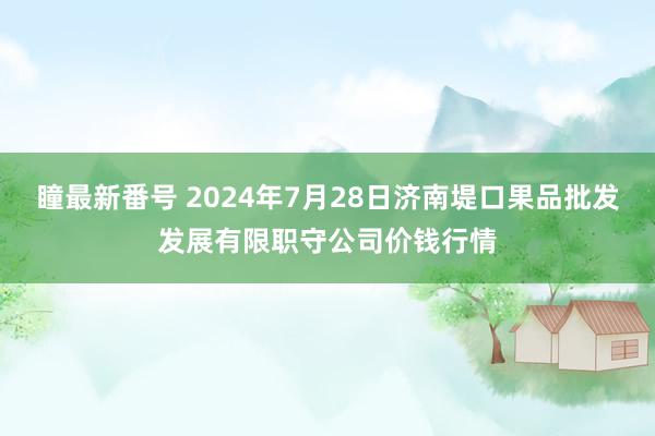 瞳最新番号 2024年7月28日济南堤口果品批发发展有限职守公司价钱行情