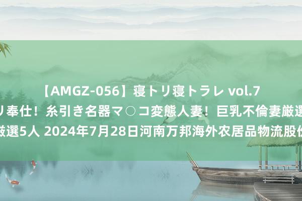 【AMGZ-056】寝トリ寝トラレ vol.7 巨乳むっちむちパイズリ奉仕！糸引き名器マ○コ変態人妻！巨乳不倫妻厳選5人 2024年7月28日河南万邦海外农居品物流股份有限公司价钱行情