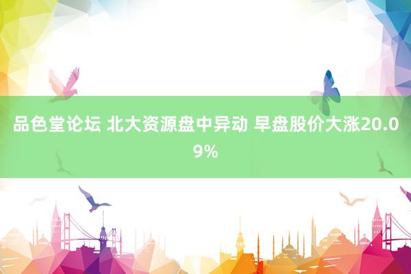 品色堂论坛 北大资源盘中异动 早盘股价大涨20.09%