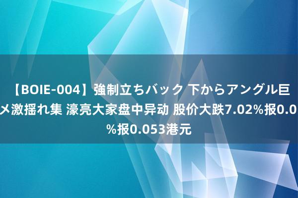 【BOIE-004】強制立ちバック 下からアングル巨乳激ハメ激揺れ集 濠亮大家盘中异动 股价大跌7.02%报0.053港元