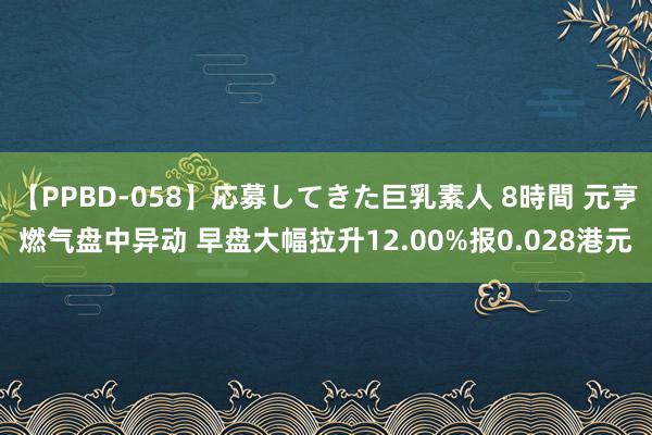 【PPBD-058】応募してきた巨乳素人 8時間 元亨燃气盘中异动 早盘大幅拉升12.00%报0.028港元