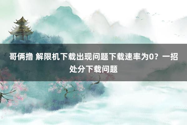 哥俩撸 解限机下载出现问题下载速率为0？一招处分下载问题