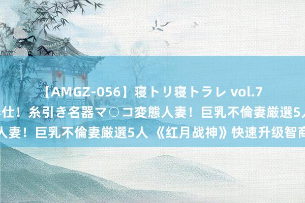 【AMGZ-056】寝トリ寝トラレ vol.7 巨乳むっちむちパイズリ奉仕！糸引き名器マ○コ変態人妻！巨乳不倫妻厳選5人 《红月战神》快速升级智商