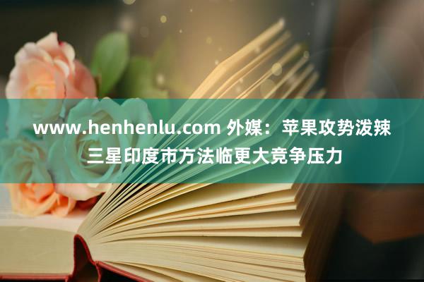 www.henhenlu.com 外媒：苹果攻势泼辣 三星印度市方法临更大竞争压力