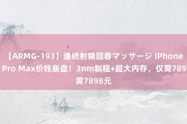 【ARMG-193】連続射精回春マッサージ iPhone 15 Pro Max价钱崩盘！3nm制程+超大内存，仅需7898元