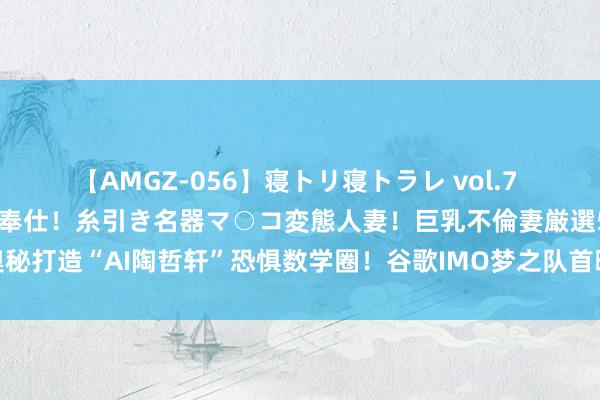 【AMGZ-056】寝トリ寝トラレ vol.7 巨乳むっちむちパイズリ奉仕！糸引き名器マ○コ変態人妻！巨乳不倫妻厳選5人 奥秘打造“AI陶哲轩”恐惧数学圈！谷歌IMO梦之队首曝光，菲尔兹奖得主深度点评