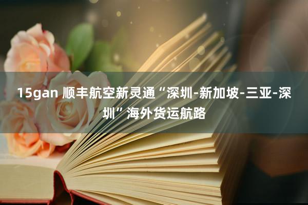 15gan 顺丰航空新灵通“深圳-新加坡-三亚-深圳”海外货运航路