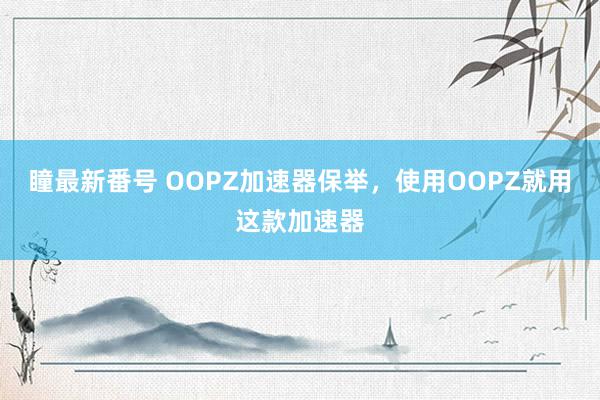 瞳最新番号 OOPZ加速器保举，使用OOPZ就用这款加速器