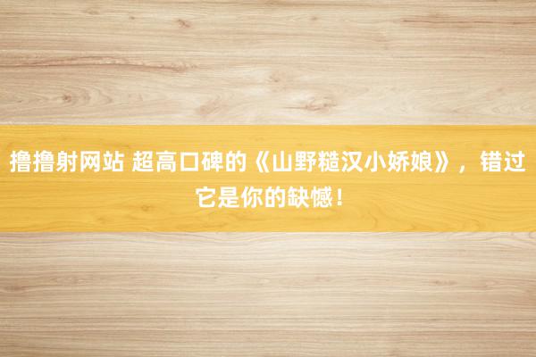 撸撸射网站 超高口碑的《山野糙汉小娇娘》，错过它是你的缺憾！