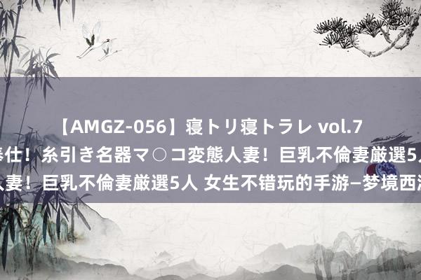 【AMGZ-056】寝トリ寝トラレ vol.7 巨乳むっちむちパイズリ奉仕！糸引き名器マ○コ変態人妻！巨乳不倫妻厳選5人 女生不错玩的手游—梦境西游