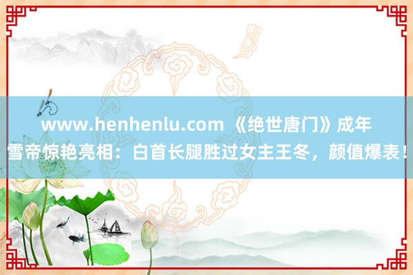 www.henhenlu.com 《绝世唐门》成年雪帝惊艳亮相：白首长腿胜过女主王冬，颜值爆表！