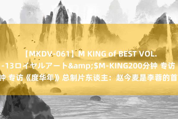 【MKDV-061】M KING of BEST VOL.1</a>2010-11-13ロイヤルアート&$M-KING200分钟 专访《度华年》总制片东谈主：赵今麦是李蓉的首选 张凌赫很会演恋爱戏