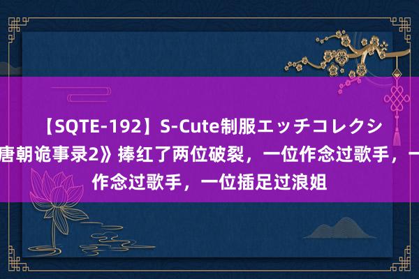 【SQTE-192】S-Cute制服エッチコレクション 8時間 《唐朝诡事录2》捧红了两位破裂，一位作念过歌手，一位插足过浪姐