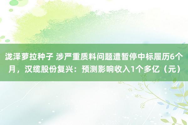 泷泽萝拉种子 涉严重质料问题遭暂停中标履历6个月，汉缆股份复兴：预测影响收入1个多亿（元）