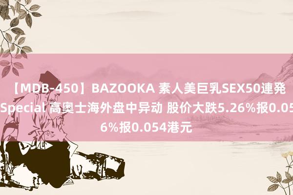 【MDB-450】BAZOOKA 素人美巨乳SEX50連発 8時間Special 高奥士海外盘中异动 股价大跌5.26%报0.054港元