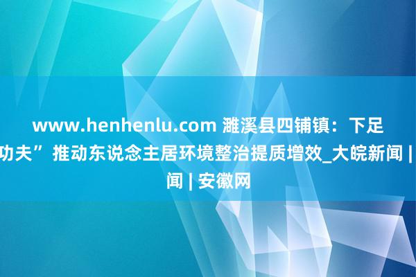 www.henhenlu.com 濉溪县四铺镇：下足“拈花功夫” 推动东说念主居环境整治提质增效_大皖新闻 | 安徽网