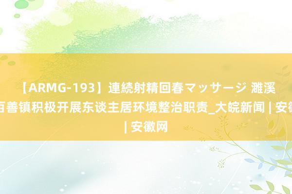 【ARMG-193】連続射精回春マッサージ 濉溪县百善镇积极开展东谈主居环境整治职责_大皖新闻 | 安徽网