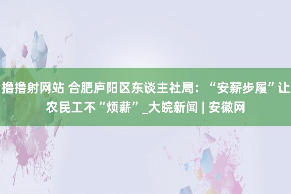 撸撸射网站 合肥庐阳区东谈主社局：“安薪步履”让农民工不“烦薪”_大皖新闻 | 安徽网