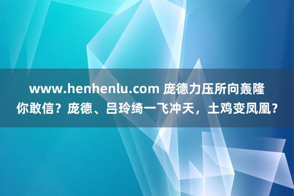 www.henhenlu.com 庞德力压所向轰隆你敢信？庞德、吕玲绮一飞冲天，土鸡变凤凰？