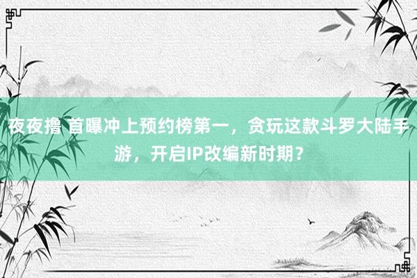 夜夜撸 首曝冲上预约榜第一，贪玩这款斗罗大陆手游，开启IP改编新时期？