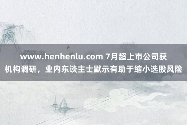 www.henhenlu.com 7月超上市公司获机构调研，业内东谈主士默示有助于缩小选股风险