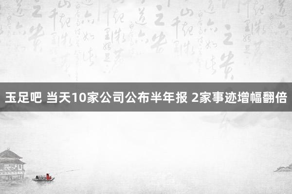 玉足吧 当天10家公司公布半年报 2家事迹增幅翻倍