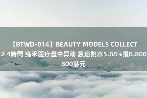 【BTWD-014】BEAUTY MODELS COLLECTION 2 4時間 雍禾医疗盘中异动 急速跳水5.88%报0.800港元