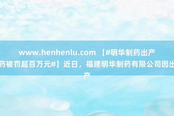 www.henhenlu.com 【#明华制药出产劣药被罚超百万元#】近日，福建明华制药有限公司因出产