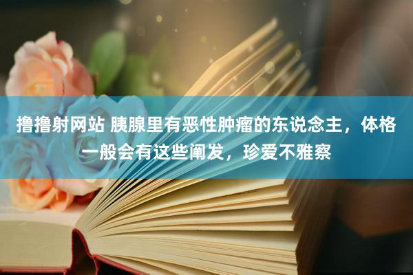 撸撸射网站 胰腺里有恶性肿瘤的东说念主，体格一般会有这些阐发，珍爱不雅察