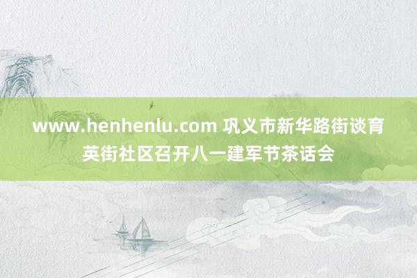 www.henhenlu.com 巩义市新华路街谈育英街社区召开八一建军节茶话会