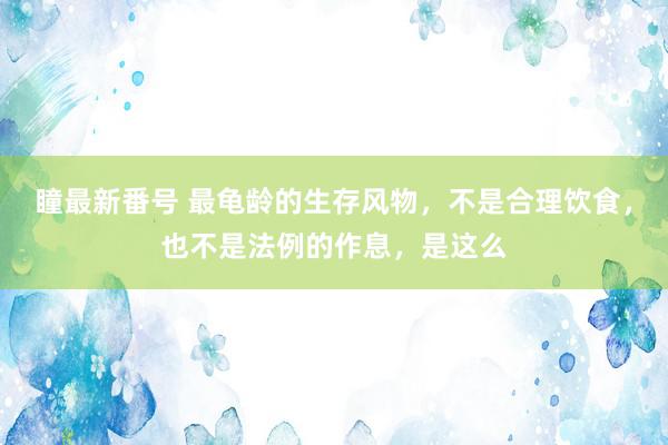 瞳最新番号 最龟龄的生存风物，不是合理饮食，也不是法例的作息，是这么