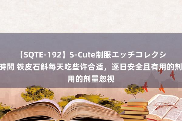 【SQTE-192】S-Cute制服エッチコレクション 8時間 铁皮石斛每天吃些许合适，逐日安全且有用的剂量忽视