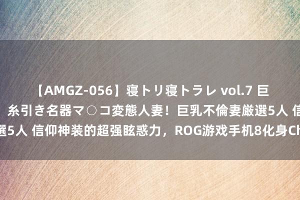 【AMGZ-056】寝トリ寝トラレ vol.7 巨乳むっちむちパイズリ奉仕！糸引き名器マ○コ変態人妻！巨乳不倫妻厳選5人 信仰神装的超强眩惑力，ROG游戏手机8化身ChinaJoy吸睛神器