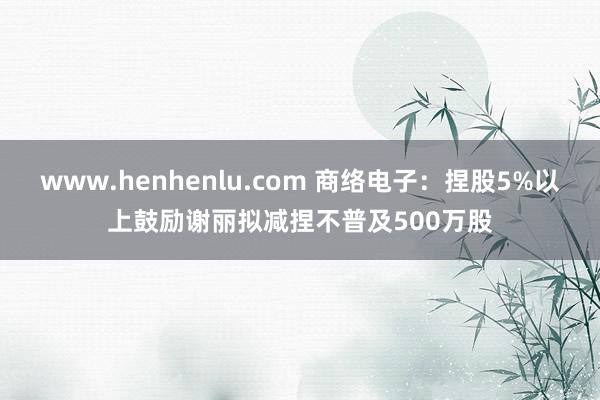 www.henhenlu.com 商络电子：捏股5%以上鼓励谢丽拟减捏不普及500万股