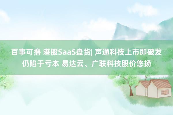 百事可撸 港股SaaS盘货| 声通科技上市即破发仍陷于亏本 易达云、广联科技股价悠扬